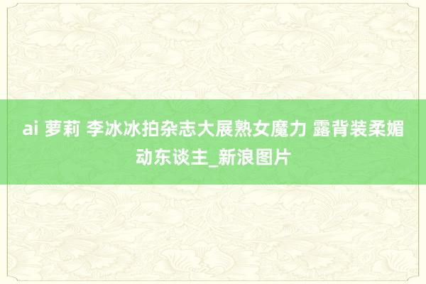 ai 萝莉 李冰冰拍杂志大展熟女魔力 露背装柔媚动东谈主_新浪图片