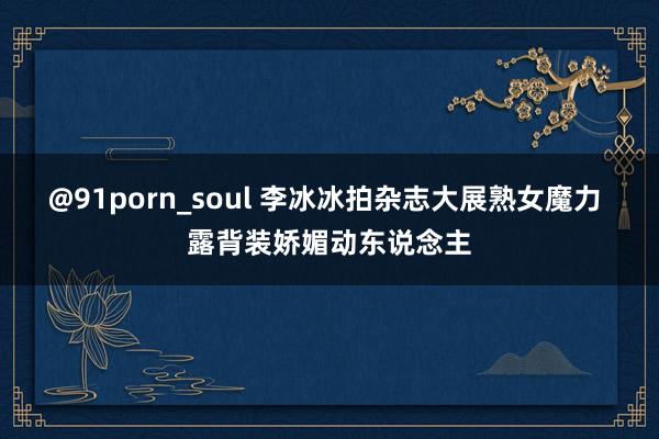 @91porn_soul 李冰冰拍杂志大展熟女魔力 露背装娇媚动东说念主