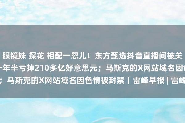 眼镜妹 探花 相配一忽儿！东方甄选抖音直播间被关停；Meta元寰宇部门一年半亏掉210多亿好意思元；马斯克的X网站域名因色情被封禁丨雷峰早报 | 雷峰网