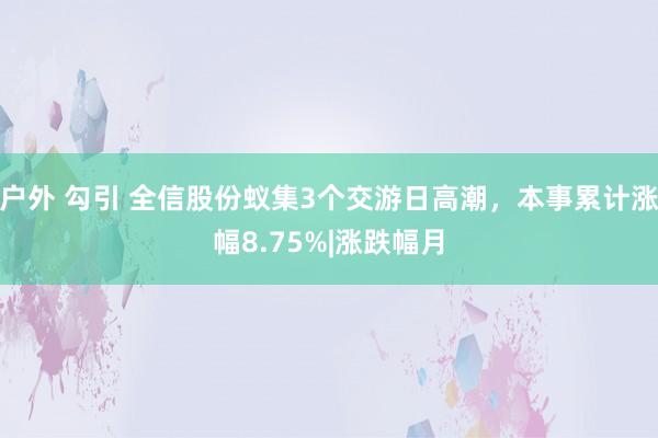 户外 勾引 全信股份蚁集3个交游日高潮，本事累计涨幅8.75%|涨跌幅月