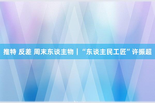 推特 反差 周末东谈主物｜“东谈主民工匠”许振超