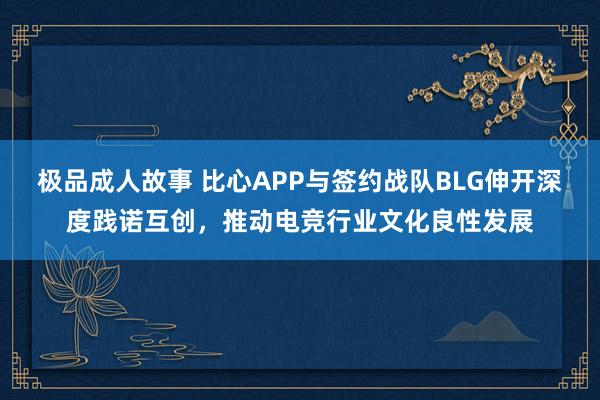 极品成人故事 比心APP与签约战队BLG伸开深度践诺互创，推动电竞行业文化良性发展