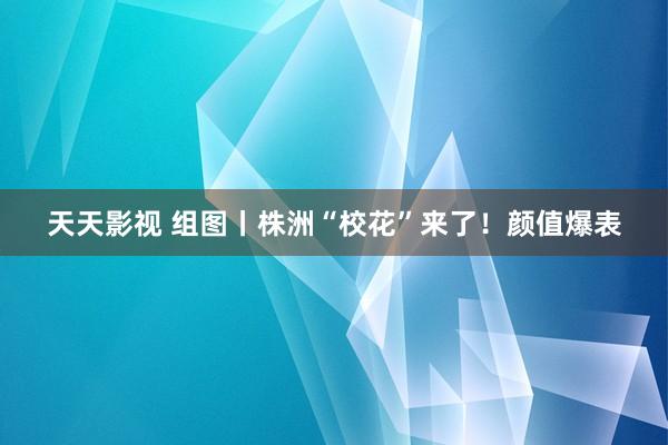 天天影视 组图丨株洲“校花”来了！颜值爆表