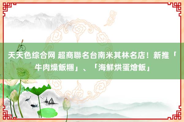 天天色综合网 超商聯名台南米其林名店！新推「牛肉燥飯糰」、「海鮮烘蛋燴飯」