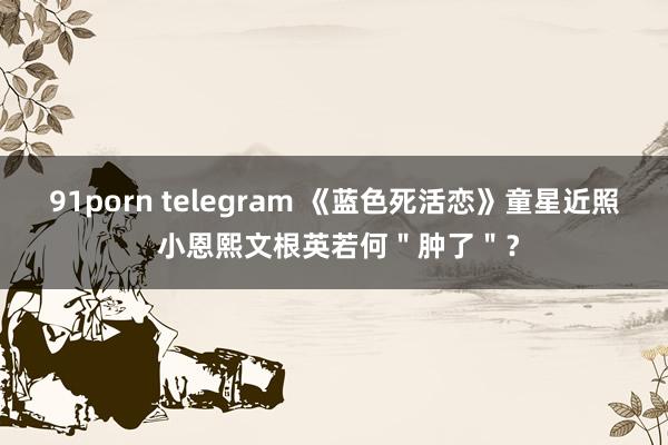 91porn telegram 《蓝色死活恋》童星近照 小恩熙文根英若何＂肿了＂？