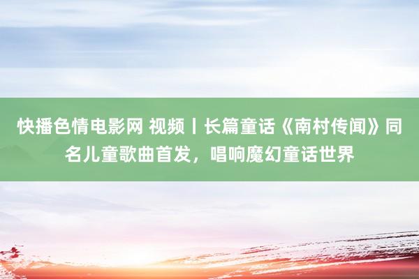 快播色情电影网 视频丨长篇童话《南村传闻》同名儿童歌曲首发，唱响魔幻童话世界