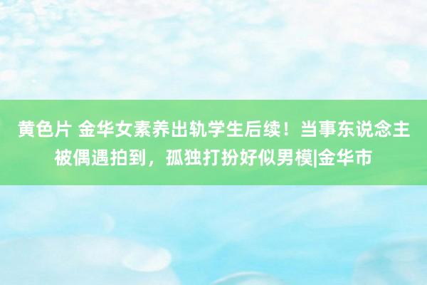 黄色片 金华女素养出轨学生后续！当事东说念主被偶遇拍到，孤独打扮好似男模|金华市