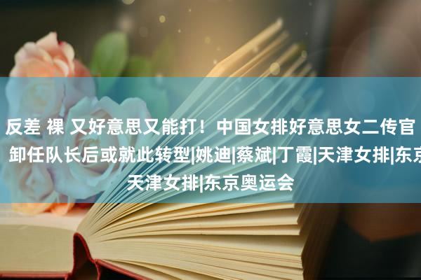 反差 裸 又好意思又能打！中国女排好意思女二传官宣归队，卸任队长后或就此转型|姚迪|蔡斌|丁霞|天津女排|东京奥运会