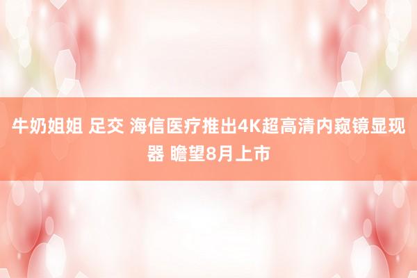 牛奶姐姐 足交 海信医疗推出4K超高清内窥镜显现器 瞻望8月上市