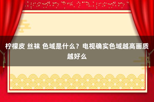 柠檬皮 丝袜 色域是什么？电视确实色域越高画质越好么