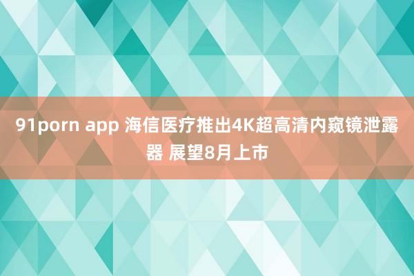 91porn app 海信医疗推出4K超高清内窥镜泄露器 展望8月上市