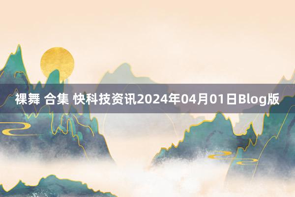 裸舞 合集 快科技资讯2024年04月01日Blog版