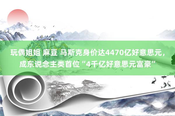 玩偶姐姐 麻豆 马斯克身价达4470亿好意思元，成东说念主类首位“4千亿好意思元富豪”