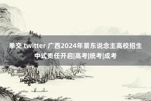 拳交 twitter 广西2024年景东说念主高校招生中式责任开启|高考|统考|成考