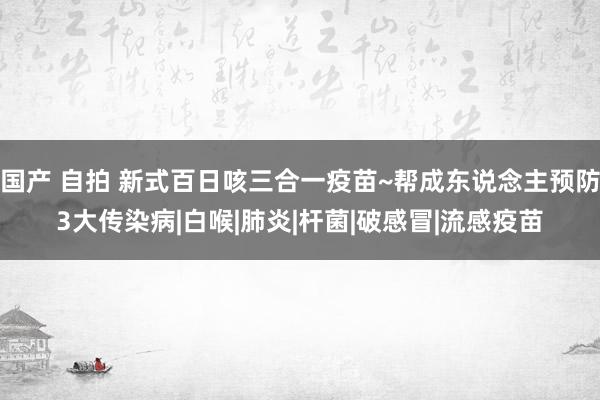 国产 自拍 新式百日咳三合一疫苗~帮成东说念主预防3大传染病|白喉|肺炎|杆菌|破感冒|流感疫苗