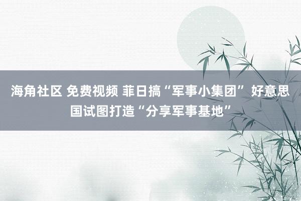 海角社区 免费视频 菲日搞“军事小集团” 好意思国试图打造“分享军事基地”