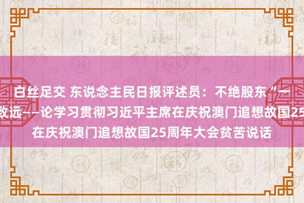 白丝足交 东说念主民日报评述员：不绝股东“一国两制”扩充行稳致远——论学习贯彻习近平主席在庆祝澳门追想故国25周年大会贫苦说话